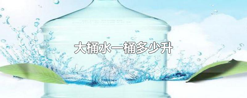大桶水一桶多少升-最新大桶水一桶多少升整理解答