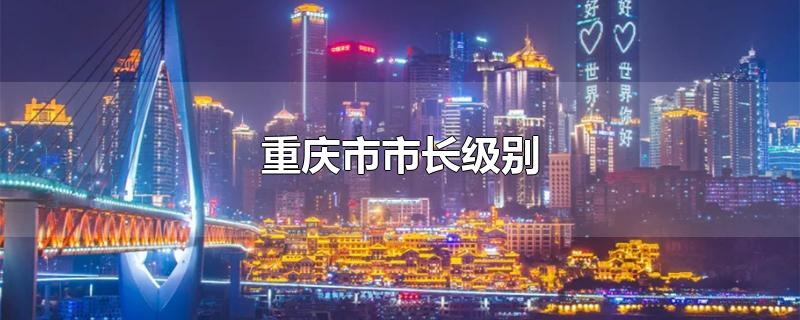 重庆市市长级别-最新重庆市市长级别整理解答