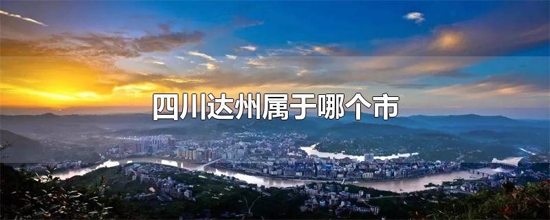 四川达州属于哪个市-最新四川达州属于哪个市整理解答