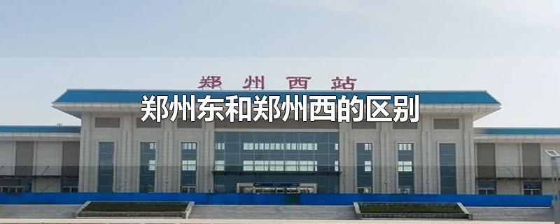 郑州东和郑州西的区别-最新郑州东和郑州西的区别整理解答