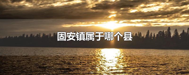 固安镇属于哪个县-最新固安镇属于哪个县整理解答